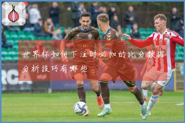 世界杯如何下注时必知的比分数据分析技巧有哪些